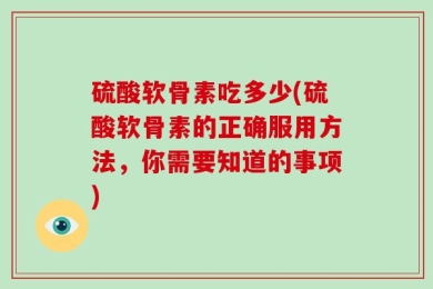 硫酸软骨素吃多少(硫酸软骨素的正确服用方法，你需要知道的事项)