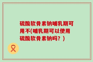 硫酸软骨素钠哺乳期可用不(哺乳期可以使用硫酸软骨素钠吗？)