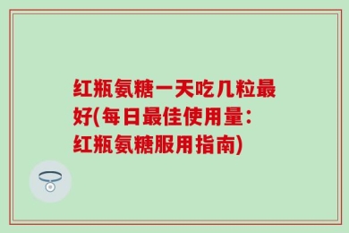 红瓶氨糖一天吃几粒最好(每日最佳使用量：红瓶氨糖服用指南)
