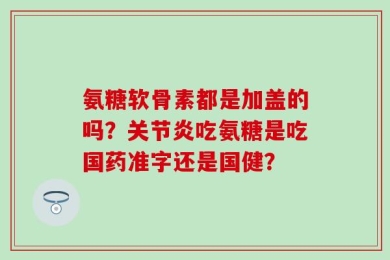 氨糖软骨素都是加盖的吗？关节炎吃氨糖是吃国药准字还是国健？