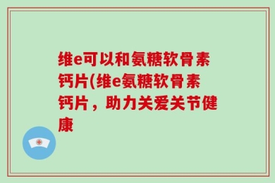 维e可以和氨糖软骨素钙片(维e氨糖软骨素钙片，助力关爱关节健康