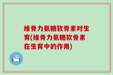 维骨力氨糖软骨素对生育(维骨力氨糖软骨素在生育中的作用)