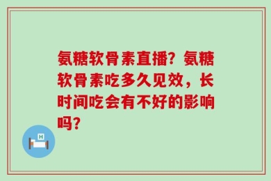 氨糖软骨素直播？氨糖软骨素吃多久见效，长时间吃会有不好的影响吗？