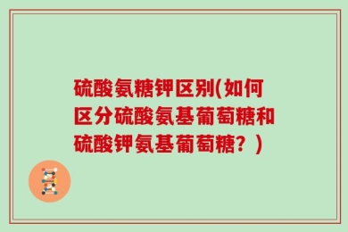 硫酸氨糖钾区别(如何区分硫酸氨基葡萄糖和硫酸钾氨基葡萄糖？)