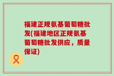 福建正规氨基葡萄糖批发(福建地区正规氨基葡萄糖批发供应，质量保证)
