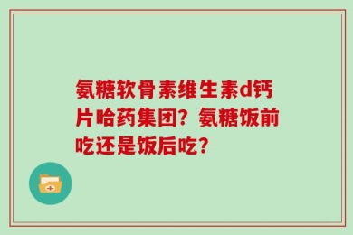 氨糖软骨素维生素d钙片哈药集团？氨糖饭前吃还是饭后吃？