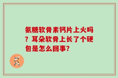 氨糖软骨素钙片上火吗？耳朵软骨上长了个硬包是怎么回事？