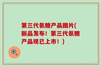 第三代氨糖产品图片(新品发布！第三代氨糖产品现已上市！)