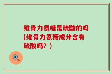 维骨力氨糖是硫酸的吗(维骨力氨糖成分含有硫酸吗？)