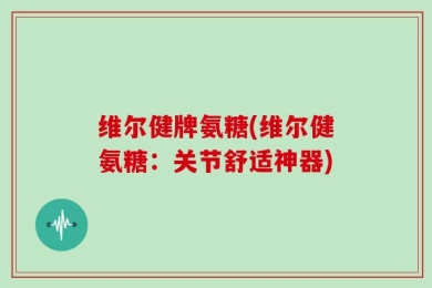 维尔健牌氨糖(维尔健氨糖：关节舒适神器)