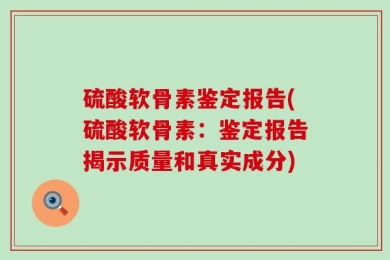 硫酸软骨素鉴定报告(硫酸软骨素：鉴定报告揭示质量和真实成分)
