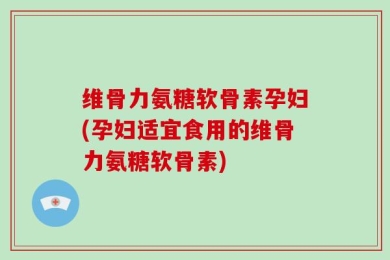 维骨力氨糖软骨素孕妇(孕妇适宜食用的维骨力氨糖软骨素)