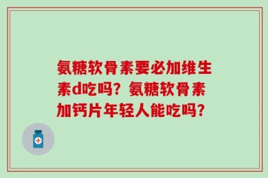 氨糖软骨素要必加维生素d吃吗？氨糖软骨素加钙片年轻人能吃吗？