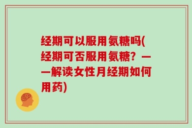 经期可以服用氨糖吗(经期可否服用氨糖？——解读女性月经期如何用药)