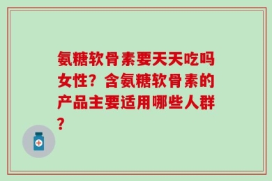 氨糖软骨素要天天吃吗女性？含氨糖软骨素的产品主要适用哪些人群？