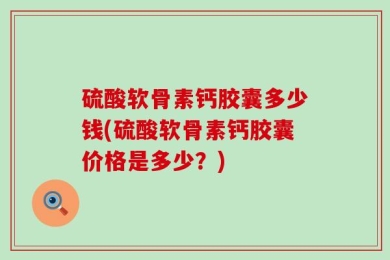 硫酸软骨素钙胶囊多少钱(硫酸软骨素钙胶囊价格是多少？)