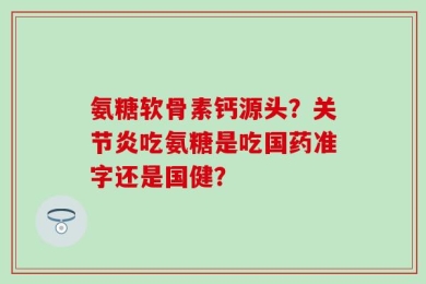 氨糖软骨素钙源头？关节炎吃氨糖是吃国药准字还是国健？
