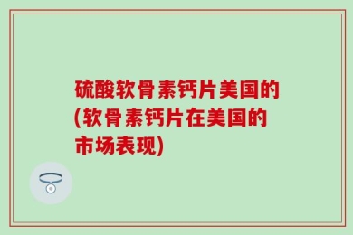 硫酸软骨素钙片美国的(软骨素钙片在美国的市场表现)