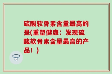 硫酸软骨素含量最高的是(重塑健康：发现硫酸软骨素含量最高的产品！)