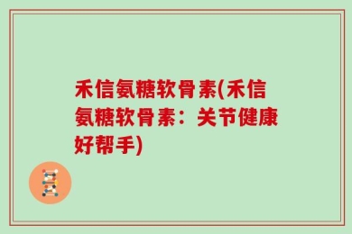 禾信氨糖软骨素(禾信氨糖软骨素：关节健康好帮手)