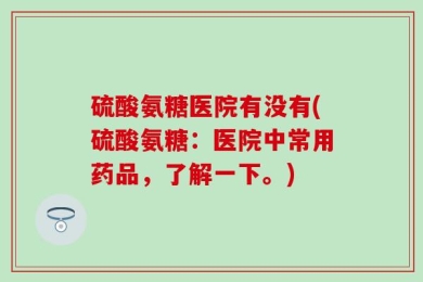 硫酸氨糖医院有没有(硫酸氨糖：医院中常用药品，了解一下。)