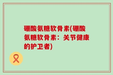 硼酸氨糖软骨素(硼酸氨糖软骨素：关节健康的护卫者)