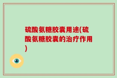 硫酸氨糖胶囊用途(硫酸氨糖胶囊的治疗作用)