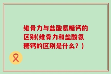 维骨力与盐酸氨糖钙的区别(维骨力和盐酸氨糖钙的区别是什么？)