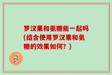 罗汉果和氨糖能一起吗(结合使用罗汉果和氨糖的效果如何？)