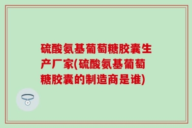 硫酸氨基葡萄糖胶囊生产厂家(硫酸氨基葡萄糖胶囊的制造商是谁)