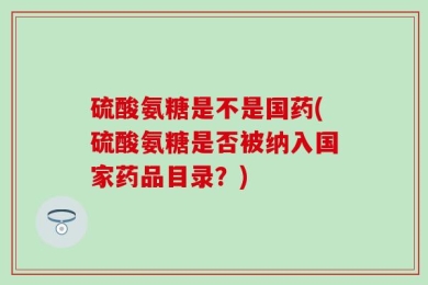 硫酸氨糖是不是国药(硫酸氨糖是否被纳入国家药品目录？)