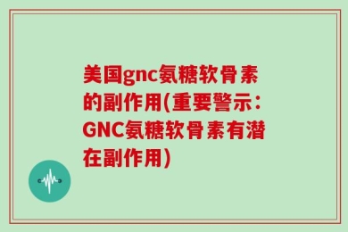 美国gnc氨糖软骨素的副作用(重要警示：GNC氨糖软骨素有潜在副作用)