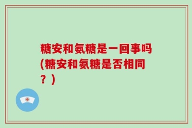 糖安和氨糖是一回事吗(糖安和氨糖是否相同？)