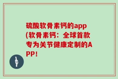 硫酸软骨素钙的app(软骨素钙：全球首款专为关节健康定制的APP！