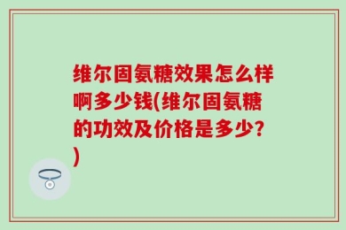 维尔固氨糖效果怎么样啊多少钱(维尔固氨糖的功效及价格是多少？)