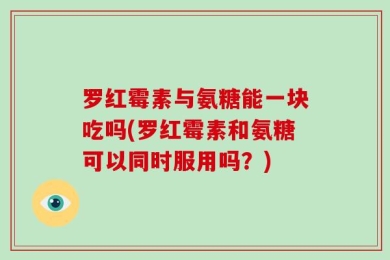 罗红霉素与氨糖能一块吃吗(罗红霉素和氨糖可以同时服用吗？)