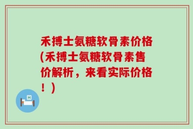 禾搏士氨糖软骨素价格(禾搏士氨糖软骨素售价解析，来看实际价格！)