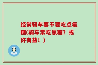 经常骑车要不要吃点氨糖(骑车常吃氨糖？或许有益！)