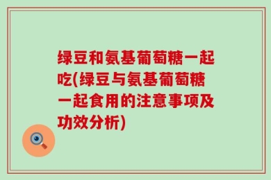 绿豆和氨基葡萄糖一起吃(绿豆与氨基葡萄糖一起食用的注意事项及功效分析)