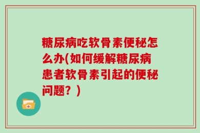 糖尿病吃软骨素便秘怎么办(如何缓解糖尿病患者软骨素引起的便秘问题？)