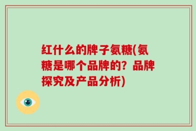 红什么的牌子氨糖(氨糖是哪个品牌的？品牌探究及产品分析)