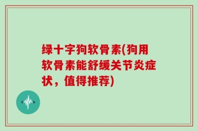 绿十字狗软骨素(狗用软骨素能舒缓关节炎症状，值得推荐)