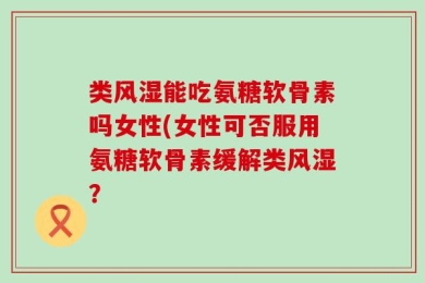类风湿能吃氨糖软骨素吗女性(女性可否服用氨糖软骨素缓解类风湿？