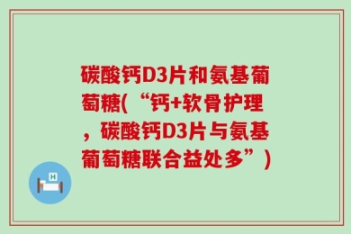 碳酸钙D3片和氨基葡萄糖(“钙+软骨护理，碳酸钙D3片与氨基葡萄糖联合益处多”)