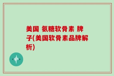 美国 氨糖软骨素 牌子(美国软骨素品牌解析)