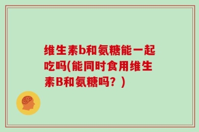 维生素b和氨糖能一起吃吗(能同时食用维生素B和氨糖吗？)