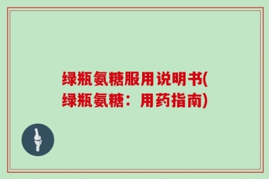 绿瓶氨糖服用说明书(绿瓶氨糖：用药指南)