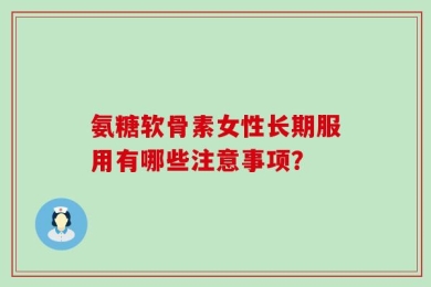 氨糖软骨素女性长期服用有哪些注意事项？