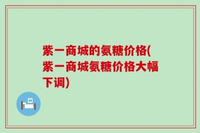 紫一商城的氨糖价格(紫一商城氨糖价格大幅下调)