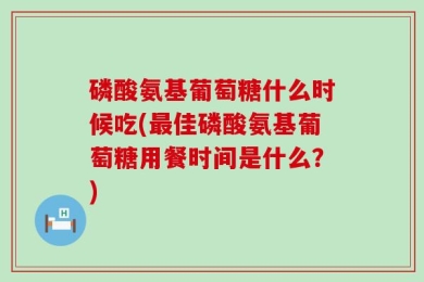 磷酸氨基葡萄糖什么时候吃(最佳磷酸氨基葡萄糖用餐时间是什么？)